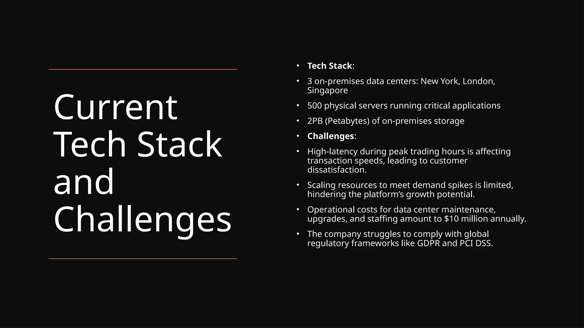 Current
Tech Stack
and
Challenges
• Tech Stack:
• 3 on-premises data centers: New York, London,
Singapore
• 500 physical servers running critical applications
• 2PB (Petabytes) of on-premises storage
• Challenges:
• High-latency during peak trading hours is affecting
transaction speeds, leading to customer
dissatisfaction.
• Scaling resources to meet demand spikes is limited,
hindering the platform’s growth potential.
• Operational costs for data center maintenance,
upgrades, and staffing amount to $10 million annually.
• The company struggles to comply with global
regulatory frameworks like GDPR and PCI DSS.
 