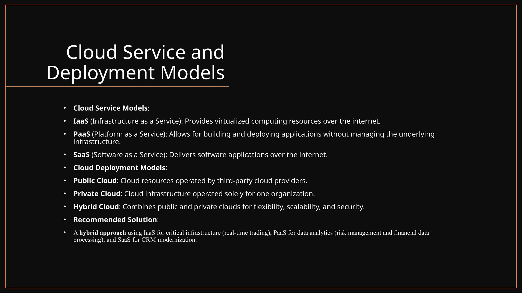 Cloud Service and
Deployment Models
• Cloud Service Models:
• IaaS (Infrastructure as a Service): Provides virtualized computing resources over the internet.
• PaaS (Platform as a Service): Allows for building and deploying applications without managing the underlying
infrastructure.
• SaaS (Software as a Service): Delivers software applications over the internet.
• Cloud Deployment Models:
• Public Cloud: Cloud resources operated by third-party cloud providers.
• Private Cloud: Cloud infrastructure operated solely for one organization.
• Hybrid Cloud: Combines public and private clouds for flexibility, scalability, and security.
• Recommended Solution:
• A hybrid approach using IaaS for critical infrastructure (real-time trading), PaaS for data analytics (risk management and financial data
processing), and SaaS for CRM modernization.
 