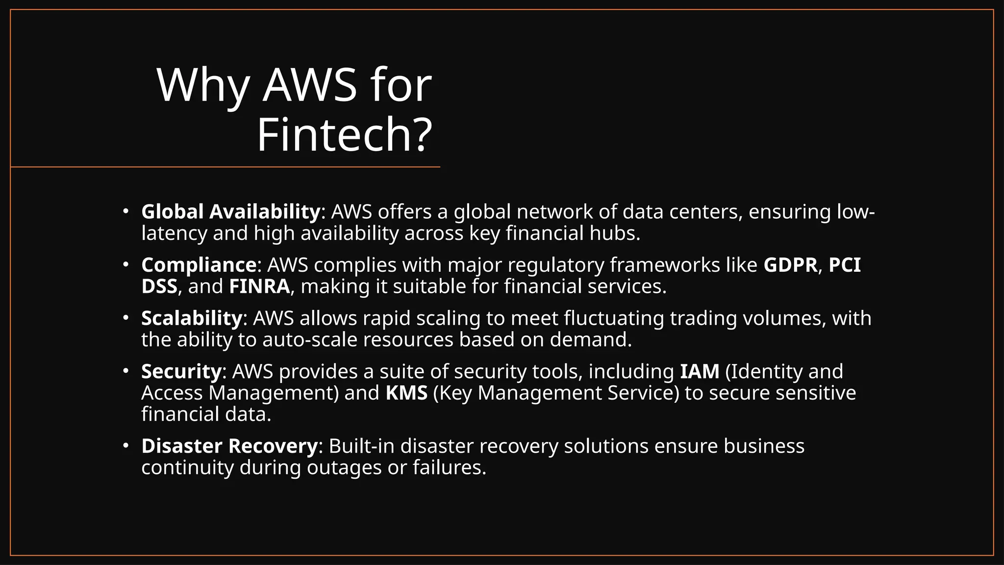 Why AWS for
Fintech?
• Global Availability: AWS offers a global network of data centers, ensuring low-
latency and high availability across key financial hubs.
• Compliance: AWS complies with major regulatory frameworks like GDPR, PCI
DSS, and FINRA, making it suitable for financial services.
• Scalability: AWS allows rapid scaling to meet fluctuating trading volumes, with
the ability to auto-scale resources based on demand.
• Security: AWS provides a suite of security tools, including IAM (Identity and
Access Management) and KMS (Key Management Service) to secure sensitive
financial data.
• Disaster Recovery: Built-in disaster recovery solutions ensure business
continuity during outages or failures.
 
