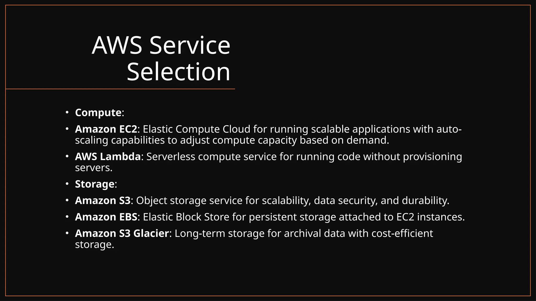 AWS Service
Selection
• Compute:
• Amazon EC2: Elastic Compute Cloud for running scalable applications with auto-
scaling capabilities to adjust compute capacity based on demand.
• AWS Lambda: Serverless compute service for running code without provisioning
servers.
• Storage:
• Amazon S3: Object storage service for scalability, data security, and durability.
• Amazon EBS: Elastic Block Store for persistent storage attached to EC2 instances.
• Amazon S3 Glacier: Long-term storage for archival data with cost-efficient
storage.
 