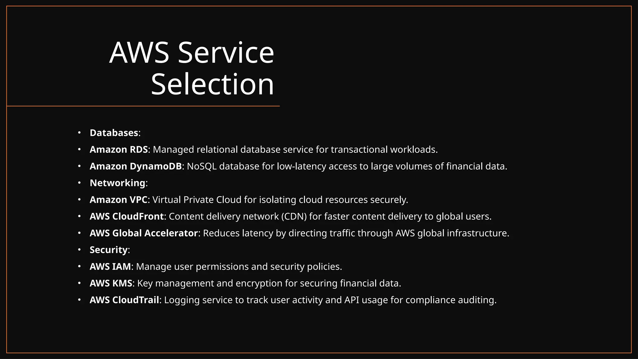 AWS Service
Selection
• Databases:
• Amazon RDS: Managed relational database service for transactional workloads.
• Amazon DynamoDB: NoSQL database for low-latency access to large volumes of financial data.
• Networking:
• Amazon VPC: Virtual Private Cloud for isolating cloud resources securely.
• AWS CloudFront: Content delivery network (CDN) for faster content delivery to global users.
• AWS Global Accelerator: Reduces latency by directing traffic through AWS global infrastructure.
• Security:
• AWS IAM: Manage user permissions and security policies.
• AWS KMS: Key management and encryption for securing financial data.
• AWS CloudTrail: Logging service to track user activity and API usage for compliance auditing.
 