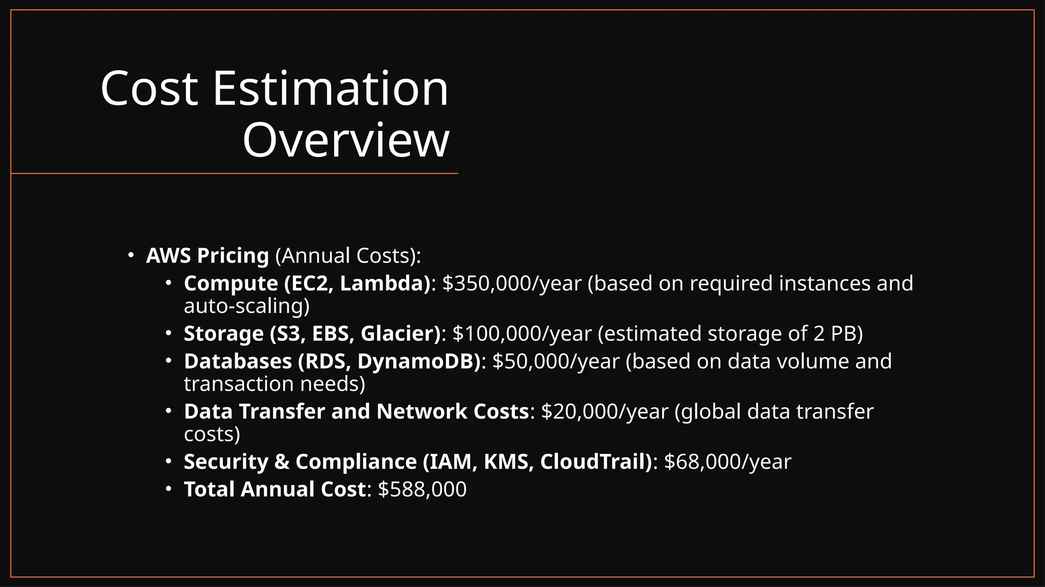 Cost Estimation
Overview
• AWS Pricing (Annual Costs):
• Compute (EC2, Lambda): $350,000/year (based on required instances and
auto-scaling)
• Storage (S3, EBS, Glacier): $100,000/year (estimated storage of 2 PB)
• Databases (RDS, DynamoDB): $50,000/year (based on data volume and
transaction needs)
• Data Transfer and Network Costs: $20,000/year (global data transfer
costs)
• Security & Compliance (IAM, KMS, CloudTrail): $68,000/year
• Total Annual Cost: $588,000
 