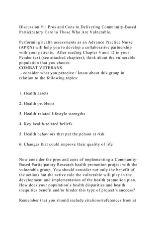 Discussion #1: Pros and Cons to Delivering Community-Based
Participatory Care to Those Who Are Vulnerable.
Performing health assessments as an Advance Practice Nurse
(APRN) will help you to develop a collaborative partnership
with your patients. After reading Chapter 4 and 12 in your
Pender text (see attached chapters), think about the vulnerable
population that you choose:
COMBAT VETERANS
- consider what you perceive / know about this group in
relation to the following topics:
1. Health assets
2. Health problems
3. Health-related lifestyle strengths
4. Key health-related beliefs
5. Health behaviors that put the person at risk
6. Changes that could improve their quality of life
Now consider the pros and cons of implementing a Community-
Based Participatory Research health promotion project with the
vulnerable group. You should consider not only the benefit of
the actions but the active role the vulnerable will play in the
development and implementation of the health promotion plan.
How does your population’s health disparities and health
inequities benefit and/or hinder this type of project’s success?
Remember that you should include citations/references from at
 