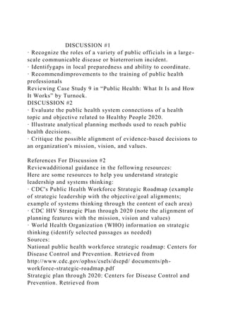 DISCUSSION #1
· Recognize the roles of a variety of public officials in a large-
scale communicable disease or bioterrorism incident.
· Identifygaps in local preparedness and ability to coordinate.
· Recommendimprovements to the training of public health
professionals
Reviewing Case Study 9 in “Public Health: What It Is and How
It Works” by Turnock.
DISCUSSION #2
· Evaluate the public health system connections of a health
topic and objective related to Healthy People 2020.
· Illustrate analytical planning methods used to reach public
health decisions.
· Critique the possible alignment of evidence-based decisions to
an organization's mission, vision, and values.
References For Discussion #2
Reviewadditional guidance in the following resources:
Here are some resources to help you understand strategic
leadership and systems thinking:
· CDC's Public Health Workforce Strategic Roadmap (example
of strategic leadership with the objective/goal alignments;
example of systems thinking through the content of each area)
· CDC HIV Strategic Plan through 2020 (note the alignment of
planning features with the mission, vision and values)
· World Health Organization (WHO) information on strategic
thinking (identify selected passages as needed)
Sources:
National public health workforce strategic roadmap: Centers for
Disease Control and Prevention. Retrieved from
http://www.cdc.gov/ophss/csels/dsepd/ documents/ph-
workforce-strategic-roadmap.pdf
Strategic plan through 2020: Centers for Disease Control and
Prevention. Retrieved from
 