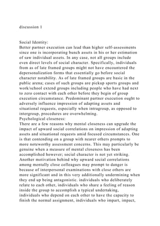discussion 1
Social Identity:
Better partner execution can lead than higher self-assessments
since one is incorporating bunch assets in his or her estimation
of saw individual assets. In any case, not all groups include
even direct levels of social character. Specifically, individuals
from as of late framed groups might not have encountered the
depersonalization forms that essentially go before social
character notability. As of late framed groups are basic in the
public arena; cases of such groups are pickup sports groups and
work/school extend groups including people who have had next
to zero contact with each other before they begin of group
execution circumstance. Predominant partner execution ought to
adversely influence impression of adapting assets and
situational requests, especially when intragroup, as opposed to
intergroup, procedures are overwhelming.
Psychological closeness:
There are a few reasons why mental closeness can upgrade the
impact of upward social correlations on impression of adapting
assets and situational requests amid focused circumstances. One
is that contending on a group with nearer others prompts to
more noteworthy assessment concerns. This may particularly be
genuine when a measure of mental closeness has been
accomplished however; social character is not yet striking.
Another motivation behind why upward social correlations
among mentally close colleagues may prompt to danger is
because of interpersonal examinations with close others are
more significant and in this very additionally undermining when
they end up being antagonistic. individuals who deliberately
relate to each other, individuals who share a feeling of reason
inside the group to accomplish a typical undertaking,
individuals who depend on each other to have the capacity to
finish the normal assignment, individuals who impart, impact,
 