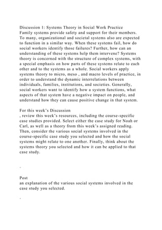 Discussion 1: Systems Theory in Social Work Practice
Family systems provide safety and support for their members.
To many, organizational and societal systems also are expected
to function in a similar way. When these systems fail, how do
social workers identify those failures? Further, how can an
understanding of these systems help them intervene? Systems
theory is concerned with the structure of complex systems, with
a special emphasis on how parts of these systems relate to each
other and to the systems as a whole. Social workers apply
systems theory to micro, meso , and macro levels of practice, in
order to understand the dynamic interrelations between
individuals, families, institutions, and societies. Generally,
social workers want to identify how a system functions, what
aspects of that system have a negative impact on people, and
understand how they can cause positive change in that system.
For this week’s Discussion
, review this week’s resources, including the course-specific
case studies provided. Select either the case study for Noah or
Carl, as well as a theory from this week’s assigned reading.
Then, consider the various social systems involved in the
course-specific case study you selected and how the social
systems might relate to one another. Finally, think about the
systems theory you selected and how it can be applied to that
case study.
·
Post
an explanation of the various social systems involved in the
case study you selected.
·
 