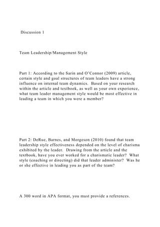 Discussion 1
Team Leadership/Management Style
Part 1: According to the Sarin and O’Connor (2009) article,
certain style and goal structures of team leaders have a strong
influence on internal team dynamics. Based on your research
within the article and textbook, as well as your own experience,
what team leader management style would be most effective in
leading a team in which you were a member?
Part 2: DeRue, Barnes, and Morgeson (2010) found that team
leadership style effectiveness depended on the level of charisma
exhibited by the leader. Drawing from the article and the
textbook, have you ever worked for a charismatic leader? What
style (coaching or directing) did that leader administer? Was he
or she effective in leading you as part of the team?
A 300 word in APA format, you must provide a references.
 