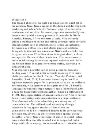 Discussion 1
The brand I choose to evaluate a communications audit for is
the company Nike. Nike engages in the design and development,
marketing and sale of athletic footwear, apparel, accessories,
equipment, and services. It currently operates domestically and
internationally with a strong presence in countries in North
America, Europe, Africa and parts of Asia. Nike currently
utilize a multitude of online and offline communication methods
through outlets such as internet, Social Media Advertising,
Television as well as Brick and Mortar physical locations.
In regards to internet communication Nike's website Nike.com
has generated over 82 million views in August alone, with an
average visit Durant of about 4 minutes. Nike.com currently
ranks as 4th among Fashion and Apparel websites and 194 in
the United States in regards to website traffic, according to
similarweb.com.
Nike also has a powerful social media presence, currently
holding over 318 social media accounts spanning over major
platforms such as Facebook, Twitter, Youtube, Pinterest, and
LinkedIn. (Ravi, 2018) Even more interesting is that Nike
segments separates pages for its products based on the audience.
For example, Nike features an instagram sole for US Football
(@nikeusfootball) this page currently had a following of 2.5M,
a page for basketball (@nikebasketball) having a following of
11.2M. This segmentation of accounts allows for Nike to narrow
down its marketing and communication to a target audience.
Nike also uses television advertising as a strong arm of
communication. The utilization of advertising through
television during sports broadcasts that allows the
communication to be streamlined directly to its core audience.
For example, advertising athletic basketball apparel during
basketball events. Nike even shares it stance on social justice
issues when they recently debuted a ad in support of Colin
Kaepernick, this campaign are reported to have raised income
 