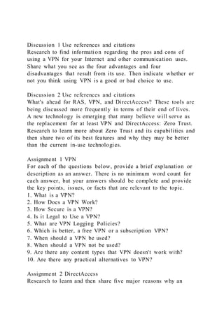 Discussion 1 Use references and citations
Research to find information regarding the pros and cons of
using a VPN for your Internet and other communication uses.
Share what you see as the four advantages and four
disadvantages that result from its use. Then indicate whether or
not you think using VPN is a good or bad choice to use.
Discussion 2 Use references and citations
What's ahead for RAS, VPN, and DirectAccess? These tools are
being discussed more frequently in terms of their end of lives.
A new technology is emerging that many believe will serve as
the replacement for at least VPN and DirectAccess: Zero Trust.
Research to learn more about Zero Trust and its capabilities and
then share two of its best features and why they may be better
than the current in-use technologies.
Assignment 1 VPN
For each of the questions below, provide a brief explanation or
description as an answer. There is no minimum word count for
each answer, but your answers should be complete and provide
the key points, issues, or facts that are relevant to the topic.
1. What is a VPN?
2. How Does a VPN Work?
3. How Secure is a VPN?
4. Is it Legal to Use a VPN?
5. What are VPN Logging Policies?
6. Which is better, a free VPN or a subscription VPN?
7. When should a VPN be used?
8. When should a VPN not be used?
9. Are there any content types that VPN doesn't work with?
10. Are there any practical alternatives to VPN?
Assignment 2 DirectAccess
Research to learn and then share five major reasons why an
 