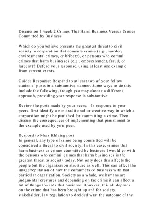 Discussion 1 week 2 Crimes That Harm Business Versus Crimes
Committed by Business
Which do you believe presents the greatest threat to civil
society: a corporation that commits crimes (e.g., murder,
environmental crimes, or bribery), or persons who commit
crimes that harm businesses (e.g., embezzlement, fraud, or
larceny)? Defend your response, using at least one example
from current events.
Guided Response: Respond to at least two of your fellow
students’ posts in a substantive manner. Some ways to do this
include the following, though you may choose a different
approach, providing your response is substantive:
Review the posts made by your peers. In response to your
peers, first identify a non-traditional or creative way in which a
corporation might be punished for committing a crime. Then
discuss the consequences of implementing that punishment to
the example used by your peer.
Respond to Meas Khlaing post
In general, any type of crime being committed will be
considered a threat to civil society. In this case, crimes that
harm business vs crimes committed by business I would go with
the persons who commit crimes that harm businesses is the
greatest threat to society today. Not only does this affects the
people but the organization structure as well. This can affect the
image/reputation of how the consumers do business with that
particular organization. Society as a whole, we humans are
judgmental creatures and depending on the crime it can affect a
lot of things towards that business. However, this all depends
on the crime that has been brought up and for society,
stakeholder, law regulation to decided what the outcome of the
 