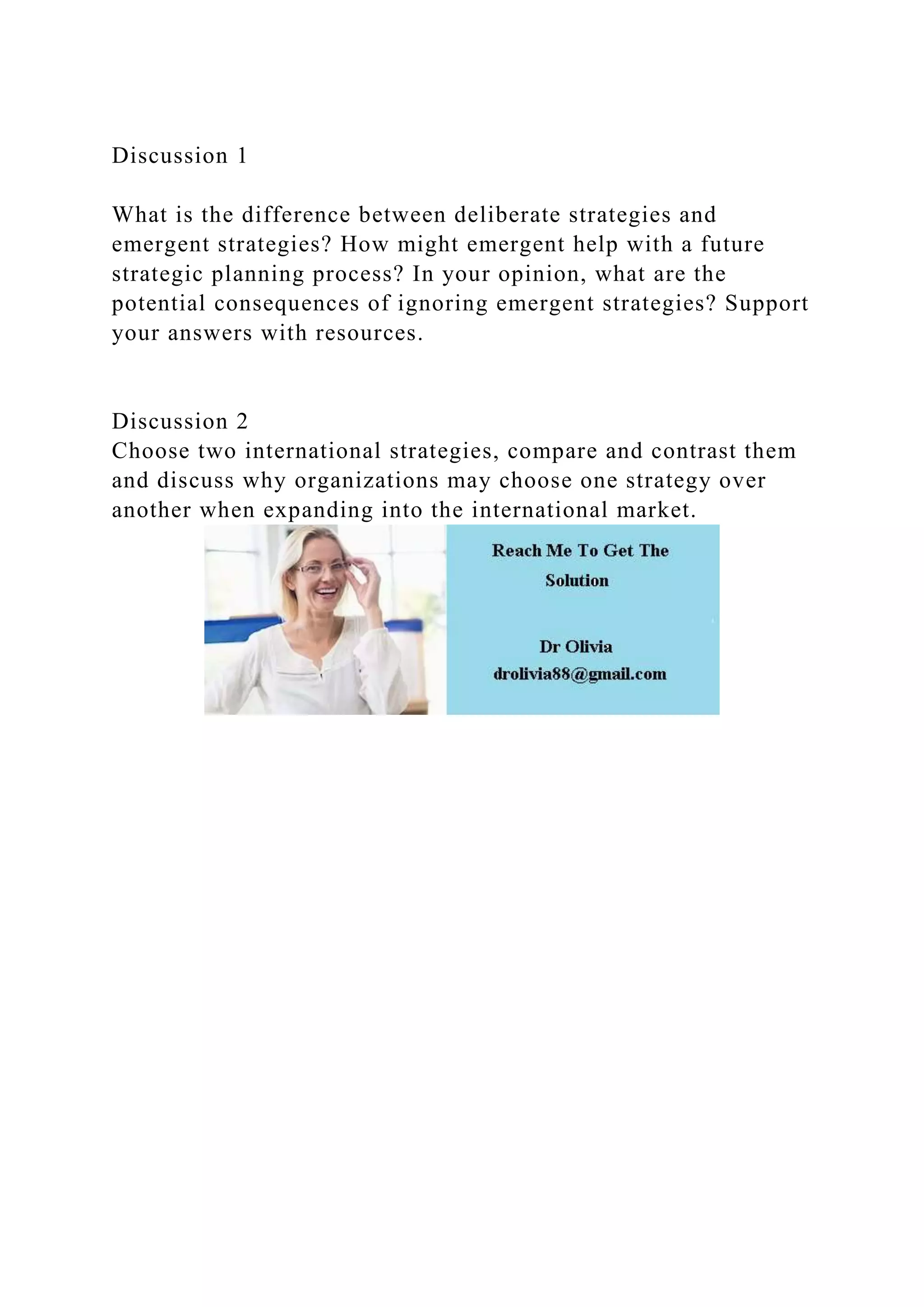 Discussion 1
What is the difference between deliberate strategies and
emergent strategies? How might emergent help with a future
strategic planning process? In your opinion, what are the
potential consequences of ignoring emergent strategies? Support
your answers with resources.
Discussion 2
Choose two international strategies, compare and contrast them
and discuss why organizations may choose one strategy over
another when expanding into the international market.