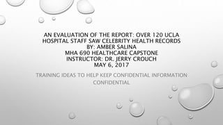 AN EVALUATION OF THE REPORT: OVER 120 UCLA
HOSPITAL STAFF SAW CELEBRITY HEALTH RECORDS
BY: AMBER SALINA
MHA 690 HEALTHCARE CAPSTONE
INSTRUCTOR: DR. JERRY CROUCH
MAY 6, 2017
TRAINING IDEAS TO HELP KEEP CONFIDENTIAL INFORMATION
CONFIDENTIAL
 