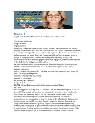 Discussion 2
english project and need the explanation and answer to help me learn.
Complete the assignment
Sample attached
Requirements: 1
Design a writing project for elementary English language learners in which the English
language learners share their voice and their story. It is like a model sample that could be in
the format of creating a video or photo slides with captions, a PowerPoint presentation, a
website, etc. that you would show your elementary students. You can create a model or
sample or take pictures or screenshots of model products you may already have.
Take into consideration the language proficiency level, age, grade, and literacy background
of the students. The final project will consist of:
a written narrative that includes a rationale for the project, a detailed description of the
intended learners and their learning needs, the instructional goals, and the focused
language structures;
a rubric that contains measures for creativity, language usage, grammar, and content for
which the project will be graded;
directions for completing the project;
a sample of the project.
Final Project: My Superhero
Sample Project
TSL 502: Literacy Development in Multilingual communities: Writing
Narrative
This writing project is for my adult ESL students. They are between the ages of 35 and 73
years old. They are high intermediate learners, and they meet the content standards for
intermediate learners as set forth by the Maryland Department of Labor (2008):
Speaking: Learners can organize thoughts, provide information, and monitor
communication in a conversation on a variety of day-to-day subjects with firm control of
basic grammar, and are able to express thoughts creatively. Listening: Learners can
comprehend conversations on day-to-day subjects that are supported by repeating,
restating, and adjusting rate of speech and can incorporate information from listening with
prior knowledge. Reading: Learners can read narrative prose and descriptive essays if the
topic or context is familiar and analyze the meaning or purpose. Learners can use
 