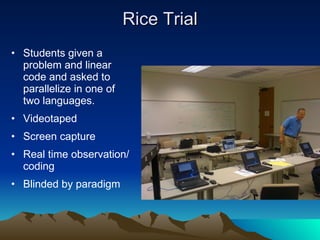 Rice Trial Students given a problem and linear code and asked to parallelize in one of two languages. Videotaped  Screen capture  Real time observation/coding Blinded by paradigm 