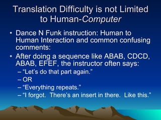 Translation Difficulty is not Limited to Human- Computer Dance N Funk instruction: Human to Human Interaction and common confusing comments:  After doing a sequence like ABAB, CDCD, ABAB, EFEF, the instructor often says: “Let’s do that part again.” OR “Everything repeats.” “I forgot.  There’s an insert in there.  Like this.” 