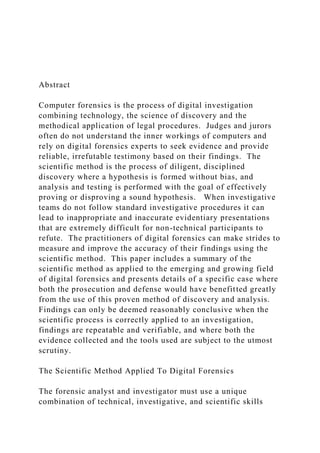 Abstract
Computer forensics is the process of digital investigation
combining technology, the science of discovery and the
methodical application of legal procedures. Judges and jurors
often do not understand the inner workings of computers and
rely on digital forensics experts to seek evidence and provide
reliable, irrefutable testimony based on their findings. The
scientific method is the process of diligent, disciplined
discovery where a hypothesis is formed without bias, and
analysis and testing is performed with the goal of effectively
proving or disproving a sound hypothesis. When investigative
teams do not follow standard investigative procedures it can
lead to inappropriate and inaccurate evidentiary presentations
that are extremely difficult for non-technical participants to
refute. The practitioners of digital forensics can make strides to
measure and improve the accuracy of their findings using the
scientific method. This paper includes a summary of the
scientific method as applied to the emerging and growing field
of digital forensics and presents details of a specific case where
both the prosecution and defense would have benefitted greatly
from the use of this proven method of discovery and analysis.
Findings can only be deemed reasonably conclusive when the
scientific process is correctly applied to an investigation,
findings are repeatable and verifiable, and where both the
evidence collected and the tools used are subject to the utmost
scrutiny.
The Scientific Method Applied To Digital Forensics
The forensic analyst and investigator must use a unique
combination of technical, investigative, and scientific skills
 