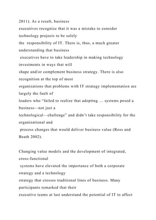 2011). As a result, business
executives recognize that it was a mistake to consider
technology projects to be solely
the responsibility of IT. There is, thus, a much greater
understanding that business
executives have to take leadership in making technology
investments in ways that will
shape and/or complement business strategy. There is also
recognition at the top of most
organizations that problems with IT strategy implementation are
largely the fault of
leaders who “failed to realize that adopting … systems posed a
business—not just a
technological—challenge” and didn’t take responsibility for the
organizational and
process changes that would deliver business value (Ross and
Beath 2002).
Changing value models and the development of integrated,
cross-functional
systems have elevated the importance of both a corporate
strategy and a technology
strategy that crosses traditional lines of business. Many
participants remarked that their
executive teams at last understand the potential of IT to affect
 