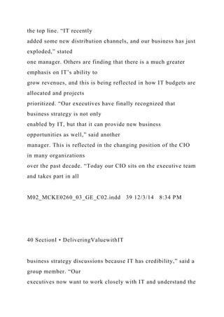 the top line. “IT recently
added some new distribution channels, and our business has just
exploded,” stated
one manager. Others are finding that there is a much greater
emphasis on IT’s ability to
grow revenues, and this is being reflected in how IT budgets are
allocated and projects
prioritized. “Our executives have finally recognized that
business strategy is not only
enabled by IT, but that it can provide new business
opportunities as well,” said another
manager. This is reflected in the changing position of the CIO
in many organizations
over the past decade. “Today our CIO sits on the executive team
and takes part in all
M02_MCKE0260_03_GE_C02.indd 39 12/3/14 8:34 PM
40 SectionI • DeliveringValuewithIT
business strategy discussions because IT has credibility,” said a
group member. “Our
executives now want to work closely with IT and understand the
 