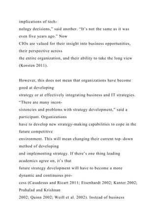 implications of tech-
nology decisions,” said another. “It’s not the same as it was
even five years ago.” Now
CIOs are valued for their insight into business opportunities,
their perspective across
the entire organization, and their ability to take the long view
(Korsten 2011).
However, this does not mean that organizations have become
good at developing
strategy or at effectively integrating business and IT strategies.
“There are many incon-
sistencies and problems with strategy development,” said a
participant. Organizations
have to develop new strategy-making capabilities to cope in the
future competitive
environment. This will mean changing their current top–down
method of developing
and implementing strategy. If there’s one thing leading
academics agree on, it’s that
future strategy development will have to become a more
dynamic and continuous pro-
cess (Casadesus and Ricart 2011; Eisenhardt 2002; Kanter 2002;
Prahalad and Krishnan
2002; Quinn 2002; Weill et al. 2002). Instead of business
 
