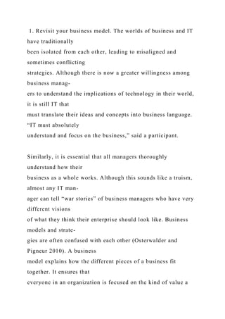 1. Revisit your business model. The worlds of business and IT
have traditionally
been isolated from each other, leading to misaligned and
sometimes conflicting
strategies. Although there is now a greater willingness among
business manag-
ers to understand the implications of technology in their world,
it is still IT that
must translate their ideas and concepts into business language.
“IT must absolutely
understand and focus on the business,” said a participant.
Similarly, it is essential that all managers thoroughly
understand how their
business as a whole works. Although this sounds like a truism,
almost any IT man-
ager can tell “war stories” of business managers who have very
different visions
of what they think their enterprise should look like. Business
models and strate-
gies are often confused with each other (Osterwalder and
Pigneur 2010). A business
model explains how the different pieces of a business fit
together. It ensures that
everyone in an organization is focused on the kind of value a
 