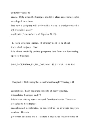 company wants to
create. Only when the business model is clear can strategies be
developed to articu-
late how a company will deliver that value in a unique way that
others cannot easily
duplicate (Osterwalder and Pigneur 2010).
2. Have strategic themes. IT strategy used to be about
individual projects. Now
it is about carefully crafted programs that focus on developing
specific business
M02_MCKE0260_03_GE_C02.indd 40 12/3/14 8:34 PM
Chapter2 • DeliveringBusinessValuethroughITStrategy 41
capabilities. Each program consists of many smaller,
interrelated business and IT
initiatives cutting across several functional areas. These are
designed to be adapted,
reconfigured, accelerated, or canceled as the strategic program
evolves. Themes
give both business and IT leaders a broad yet focused topic of
 