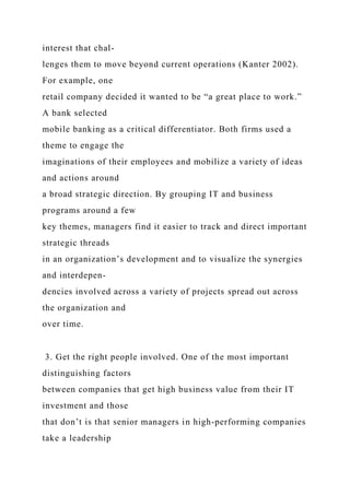 interest that chal-
lenges them to move beyond current operations (Kanter 2002).
For example, one
retail company decided it wanted to be “a great place to work.”
A bank selected
mobile banking as a critical differentiator. Both firms used a
theme to engage the
imaginations of their employees and mobilize a variety of ideas
and actions around
a broad strategic direction. By grouping IT and business
programs around a few
key themes, managers find it easier to track and direct important
strategic threads
in an organization’s development and to visualize the synergies
and interdepen-
dencies involved across a variety of projects spread out across
the organization and
over time.
3. Get the right people involved. One of the most important
distinguishing factors
between companies that get high business value from their IT
investment and those
that don’t is that senior managers in high-performing companies
take a leadership
 