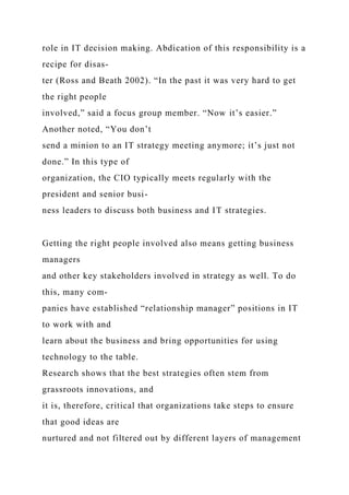 role in IT decision making. Abdication of this responsibility is a
recipe for disas-
ter (Ross and Beath 2002). “In the past it was very hard to get
the right people
involved,” said a focus group member. “Now it’s easier.”
Another noted, “You don’t
send a minion to an IT strategy meeting anymore; it’s just not
done.” In this type of
organization, the CIO typically meets regularly with the
president and senior busi-
ness leaders to discuss both business and IT strategies.
Getting the right people involved also means getting business
managers
and other key stakeholders involved in strategy as well. To do
this, many com-
panies have established “relationship manager” positions in IT
to work with and
learn about the business and bring opportunities for using
technology to the table.
Research shows that the best strategies often stem from
grassroots innovations, and
it is, therefore, critical that organizations take steps to ensure
that good ideas are
nurtured and not filtered out by different layers of management
 