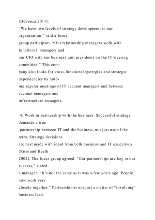 (DeSouza 2011).
“We have two levels of strategy development in our
organization,” said a focus
group participant. “Our relationship managers work with
functional managers and
our CIO with our business unit presidents on the IT steering
committee.” This com-
pany also looks for cross-functional synergies and strategic
dependencies by hold-
ing regular meetings of IT account managers and between
account managers and
infrastructure managers.
4. Work in partnership with the business. Successful strategy
demands a true
partnership between IT and the business, not just use of the
term. Strategy decisions
are best made with input from both business and IT executives
(Ross and Beath
2002). The focus group agreed. “Our partnerships are key to our
success,” stated
a manager. “It’s not the same as it was a few years ago. People
now work very
closely together.” Partnership is not just a matter of “involving”
business lead-
 