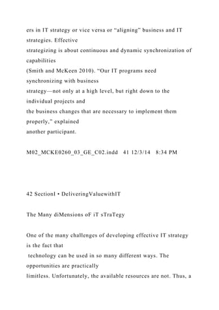 ers in IT strategy or vice versa or “aligning” business and IT
strategies. Effective
strategizing is about continuous and dynamic synchronization of
capabilities
(Smith and McKeen 2010). “Our IT programs need
synchronizing with business
strategy—not only at a high level, but right down to the
individual projects and
the business changes that are necessary to implement them
properly,” explained
another participant.
M02_MCKE0260_03_GE_C02.indd 41 12/3/14 8:34 PM
42 SectionI • DeliveringValuewithIT
The Many diMensions oF iT sTraTegy
One of the many challenges of developing effective IT strategy
is the fact that
technology can be used in so many different ways. The
opportunities are practically
limitless. Unfortunately, the available resources are not. Thus, a
 