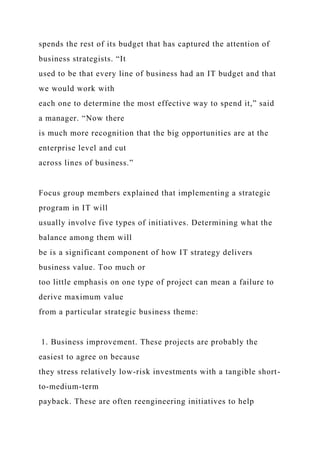 spends the rest of its budget that has captured the attention of
business strategists. “It
used to be that every line of business had an IT budget and that
we would work with
each one to determine the most effective way to spend it,” said
a manager. “Now there
is much more recognition that the big opportunities are at the
enterprise level and cut
across lines of business.”
Focus group members explained that implementing a strategic
program in IT will
usually involve five types of initiatives. Determining what the
balance among them will
be is a significant component of how IT strategy delivers
business value. Too much or
too little emphasis on one type of project can mean a failure to
derive maximum value
from a particular strategic business theme:
1. Business improvement. These projects are probably the
easiest to agree on because
they stress relatively low-risk investments with a tangible short-
to-medium-term
payback. These are often reengineering initiatives to help
 