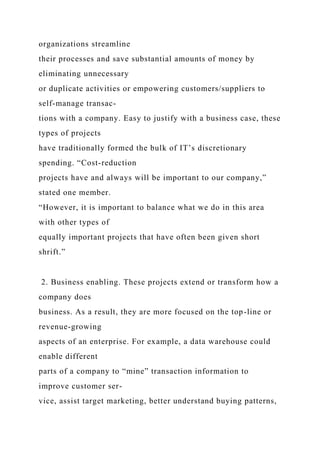 organizations streamline
their processes and save substantial amounts of money by
eliminating unnecessary
or duplicate activities or empowering customers/suppliers to
self-manage transac-
tions with a company. Easy to justify with a business case, these
types of projects
have traditionally formed the bulk of IT’s discretionary
spending. “Cost-reduction
projects have and always will be important to our company,”
stated one member.
“However, it is important to balance what we do in this area
with other types of
equally important projects that have often been given short
shrift.”
2. Business enabling. These projects extend or transform how a
company does
business. As a result, they are more focused on the top-line or
revenue-growing
aspects of an enterprise. For example, a data warehouse could
enable different
parts of a company to “mine” transaction information to
improve customer ser-
vice, assist target marketing, better understand buying patterns,
 