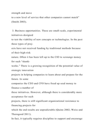 strength and move
to a new level of service that other companies cannot match”
(Smith 2003).
3. Business opportunities. These are small-scale, experimental
initiatives designed
to test the viability of new concepts or technologies. In the past
these types of proj-
ects have not received funding by traditional methods because
of their high-risk
nature. Often it has been left up to the CIO to scrounge money
for such “skunk-
works.” There is a growing recognition of the potential value of
strategic innovation
projects in helping companies to learn about and prepare for the
future. In some
companies the CEO and CFO have freed up seed money to
finance a number of
these initiatives. However, although there is considerably more
acceptance for such
projects, there is still significant organizational resistance to
financing projects for
which the end results are unpredictable (Quinn 2002; Weiss and
Thorogood 2011).
In fact, it typically requires discipline to support and encourage
 
