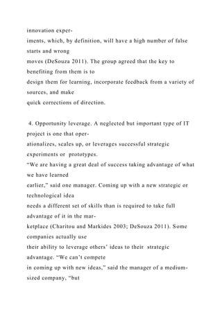 innovation exper-
iments, which, by definition, will have a high number of false
starts and wrong
moves (DeSouza 2011). The group agreed that the key to
benefiting from them is to
design them for learning, incorporate feedback from a variety of
sources, and make
quick corrections of direction.
4. Opportunity leverage. A neglected but important type of IT
project is one that oper-
ationalizes, scales up, or leverages successful strategic
experiments or prototypes.
“We are having a great deal of success taking advantage of what
we have learned
earlier,” said one manager. Coming up with a new strategic or
technological idea
needs a different set of skills than is required to take full
advantage of it in the mar-
ketplace (Charitou and Markides 2003; DeSouza 2011). Some
companies actually use
their ability to leverage others’ ideas to their strategic
advantage. “We can’t compete
in coming up with new ideas,” said the manager of a medium-
sized company, “but
 