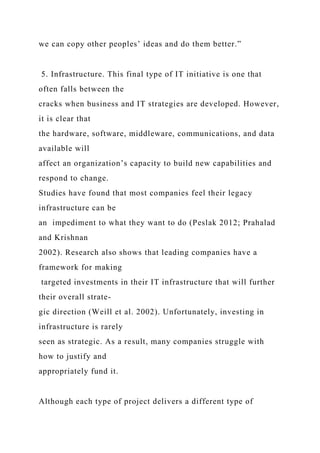 we can copy other peoples’ ideas and do them better.”
5. Infrastructure. This final type of IT initiative is one that
often falls between the
cracks when business and IT strategies are developed. However,
it is clear that
the hardware, software, middleware, communications, and data
available will
affect an organization’s capacity to build new capabilities and
respond to change.
Studies have found that most companies feel their legacy
infrastructure can be
an impediment to what they want to do (Peslak 2012; Prahalad
and Krishnan
2002). Research also shows that leading companies have a
framework for making
targeted investments in their IT infrastructure that will further
their overall strate-
gic direction (Weill et al. 2002). Unfortunately, investing in
infrastructure is rarely
seen as strategic. As a result, many companies struggle with
how to justify and
appropriately fund it.
Although each type of project delivers a different type of
 