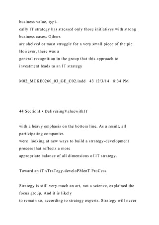 business value, typi-
cally IT strategy has stressed only those initiatives with strong
business cases. Others
are shelved or must struggle for a very small piece of the pie.
However, there was a
general recognition in the group that this approach to
investment leads to an IT strategy
M02_MCKE0260_03_GE_C02.indd 43 12/3/14 8:34 PM
44 SectionI • DeliveringValuewithIT
with a heavy emphasis on the bottom line. As a result, all
participating companies
were looking at new ways to build a strategy-development
process that reflects a more
appropriate balance of all dimensions of IT strategy.
Toward an iT sTraTegy-develoPMenT ProCess
Strategy is still very much an art, not a science, explained the
focus group. And it is likely
to remain so, according to strategy experts. Strategy will never
 