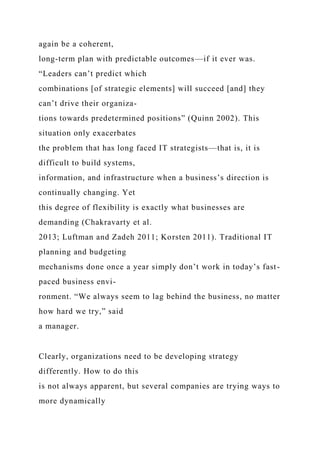 again be a coherent,
long-term plan with predictable outcomes—if it ever was.
“Leaders can’t predict which
combinations [of strategic elements] will succeed [and] they
can’t drive their organiza-
tions towards predetermined positions” (Quinn 2002). This
situation only exacerbates
the problem that has long faced IT strategists—that is, it is
difficult to build systems,
information, and infrastructure when a business’s direction is
continually changing. Yet
this degree of flexibility is exactly what businesses are
demanding (Chakravarty et al.
2013; Luftman and Zadeh 2011; Korsten 2011). Traditional IT
planning and budgeting
mechanisms done once a year simply don’t work in today’s fast-
paced business envi-
ronment. “We always seem to lag behind the business, no matter
how hard we try,” said
a manager.
Clearly, organizations need to be developing strategy
differently. How to do this
is not always apparent, but several companies are trying ways to
more dynamically
 