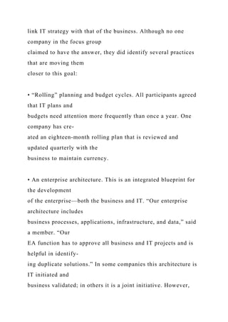 link IT strategy with that of the business. Although no one
company in the focus group
claimed to have the answer, they did identify several practices
that are moving them
closer to this goal:
• “Rolling” planning and budget cycles. All participants agreed
that IT plans and
budgets need attention more frequently than once a year. One
company has cre-
ated an eighteen-month rolling plan that is reviewed and
updated quarterly with the
business to maintain currency.
• An enterprise architecture. This is an integrated blueprint for
the development
of the enterprise—both the business and IT. “Our enterprise
architecture includes
business processes, applications, infrastructure, and data,” said
a member. “Our
EA function has to approve all business and IT projects and is
helpful in identify-
ing duplicate solutions.” In some companies this architecture is
IT initiated and
business validated; in others it is a joint initiative. However,
 