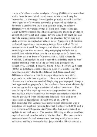traces of evidence under analysis. Casey (2010) also notes that
while there is no ethical requirement to do so and may be
impractical, a thorough investigative practice would consider
investigation of alternate scenarios presented by defense.
Forensic examination tools can contain bugs, or behave
differently with various types of data and forensic images.
Casey (2010) recommends that investigators examine evidence
at both the physical and logical layers since both methods can
provide unique perspectives, and the physical layer may not
yield deleted, corrupted or hidden data. Suspects with limited
technical experience can rename image files with different
extensions not used for images, and those with more technical
knowledge can use advanced steganography techniques to
embed data within other data in an attempt to defy detection.
The 2004 case of State of Connecticut v. Julie Amero in
Norwich, Connecticut is one where the scientific method was
clearly missing from both the defense and prosecution.
Eckelberry, Dardick, Folkerts, Shipp, Sites, Stewart, & Stuart
(2007) completed a comprehensive post-trial analysis of the
evidence as provided to the defense and discovered very
different evidentiary results using a structured scientific
approach to their investigation. Amero was a substitute
elementary teacher accused of displaying pornographic images
that appeared on pop-up’s to her students from what ultimately
was proven to be a spyware-infected school computer. The
credibility of the legal system was compromised and the
prosecution made a numerous incorrect assumptions based on
results provided from inadequate forensic tools and poor
investigative techniques (Eckelberry et al., 2007).
The computer that Amero was using in her classroom was a
Windows 98 machine running Internet Explorer 6.0.2800 and a
trial version of Cheyenne AntiVirus that had not received an
update in several years. The content filtering at the school had
expired several months prior to the incident. The prosecution
presented non-factual statements that may easily have been
misconstrued by a non-technical jury and that likely caused a
 