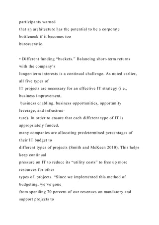 participants warned
that an architecture has the potential to be a corporate
bottleneck if it becomes too
bureaucratic.
• Different funding “buckets.” Balancing short-term returns
with the company’s
longer-term interests is a continual challenge. As noted earlier,
all five types of
IT projects are necessary for an effective IT strategy (i.e.,
business improvement,
business enabling, business opportunities, opportunity
leverage, and infrastruc-
ture). In order to ensure that each different type of IT is
appropriately funded,
many companies are allocating predetermined percentages of
their IT budget to
different types of projects (Smith and McKeen 2010). This helps
keep continual
pressure on IT to reduce its “utility costs” to free up more
resources for other
types of projects. “Since we implemented this method of
budgeting, we’ve gone
from spending 70 percent of our revenues on mandatory and
support projects to
 