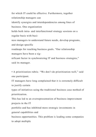 for which IT could be effective. Furthermore, together
relationship managers can
identify synergies and interdependencies among lines of
business. One organization
holds both intra- and interfunctional strategy sessions on a
regular basis with busi-
ness managers to understand future needs, develop programs,
and design specific
roadmaps for reaching business goals. “Our relationship
managers have been a sig-
nificant factor in synchronizing IT and business strategies,”
said its manager.
• A prioritization rubric. “We don’t do prioritization well,” said
one participant.
IT managers have long complained that it is extremely difficult
to justify certain
types of initiatives using the traditional business case method of
prioritization.
This has led to an overrepresentation of business improvement
projects in the IT
portfolio and has inhibited more strategic investments in
general capabilities and
business opportunities. This problem is leading some companies
to adopt multiple
 
