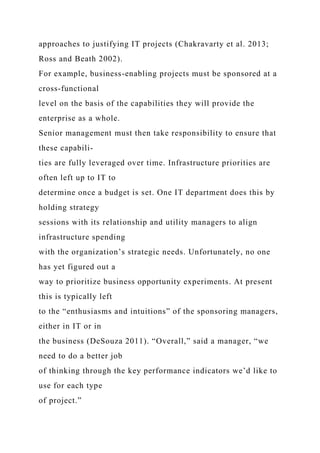 approaches to justifying IT projects (Chakravarty et al. 2013;
Ross and Beath 2002).
For example, business-enabling projects must be sponsored at a
cross-functional
level on the basis of the capabilities they will provide the
enterprise as a whole.
Senior management must then take responsibility to ensure that
these capabili-
ties are fully leveraged over time. Infrastructure priorities are
often left up to IT to
determine once a budget is set. One IT department does this by
holding strategy
sessions with its relationship and utility managers to align
infrastructure spending
with the organization’s strategic needs. Unfortunately, no one
has yet figured out a
way to prioritize business opportunity experiments. At present
this is typically left
to the “enthusiasms and intuitions” of the sponsoring managers,
either in IT or in
the business (DeSouza 2011). “Overall,” said a manager, “we
need to do a better job
of thinking through the key performance indicators we’d like to
use for each type
of project.”
 