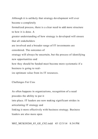 Although it is unlikely that strategy development will ever
become a completely
formalized process, there is a clear need to add more structure
to how it is done. A
greater understanding of how strategy is developed will ensure
that all stakeholders
are involved and a broader range of IT investments are
considered. The outcomes of
strategy will always be uncertain, but the process of identifying
new opportunities and
how they should be funded must become more systematic if a
business is going to real-
ize optimum value from its IT resources.
Challenges For Cios
As often happens in organizations, recognition of a need
precedes the ability to put it
into place. IT leaders are now making significant strides in
articulating IT strategy and
linking it more effectively with business strategy. Business
leaders are also more open
M02_MCKE0260_03_GE_C02.indd 45 12/3/14 8:34 PM
 