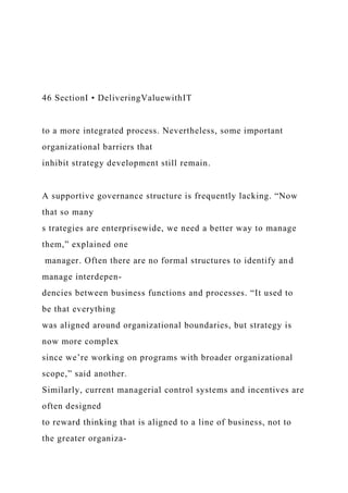 46 SectionI • DeliveringValuewithIT
to a more integrated process. Nevertheless, some important
organizational barriers that
inhibit strategy development still remain.
A supportive governance structure is frequently lacking. “Now
that so many
s trategies are enterprisewide, we need a better way to manage
them,” explained one
manager. Often there are no formal structures to identify and
manage interdepen-
dencies between business functions and processes. “It used to
be that everything
was aligned around organizational boundaries, but strategy is
now more complex
since we’re working on programs with broader organizational
scope,” said another.
Similarly, current managerial control systems and incentives are
often designed
to reward thinking that is aligned to a line of business, not to
the greater organiza-
 