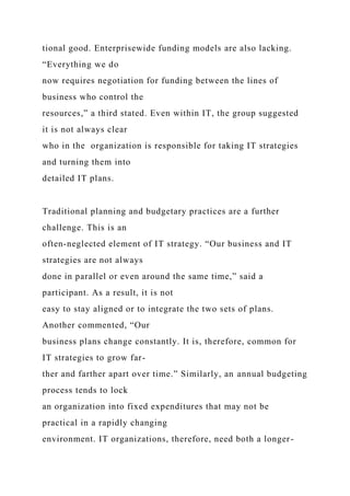 tional good. Enterprisewide funding models are also lacking.
“Everything we do
now requires negotiation for funding between the lines of
business who control the
resources,” a third stated. Even within IT, the group suggested
it is not always clear
who in the organization is responsible for taking IT strategies
and turning them into
detailed IT plans.
Traditional planning and budgetary practices are a further
challenge. This is an
often-neglected element of IT strategy. “Our business and IT
strategies are not always
done in parallel or even around the same time,” said a
participant. As a result, it is not
easy to stay aligned or to integrate the two sets of plans.
Another commented, “Our
business plans change constantly. It is, therefore, common for
IT strategies to grow far-
ther and farther apart over time.” Similarly, an annual budgeting
process tends to lock
an organization into fixed expenditures that may not be
practical in a rapidly changing
environment. IT organizations, therefore, need both a longer-
 