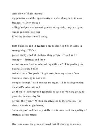 term view of their resourc-
ing practices and the opportunity to make changes to it more
frequently. Even though
rolling budgets are becoming more acceptable, they are by no
means common in either
IT or the business world today.
Both business and IT leaders need to develop better skills in
strategizing. “We’ve
gotten really good at implementing projects,” said an IT
manager. “Strategy and inno-
vation are our least developed capabilities.” IT is pushing the
business toward better
articulation of its goals. “Right now, in many areas of our
business, strategy is not well
thought through,” said another manager. “IT is having to play
the devil’s advocate and
get them to think beyond generalities such as ‘We are going to
grow the business by 20
percent this year.’” With more attention to the process, it is
almost certain to get better,
but managers’ rudimentary skills in this area limit the quality of
strategy development.
Over and over, the group stressed that IT strategy is mainly
 