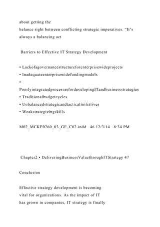 about getting the
balance right between conflicting strategic imperatives. “It’s
always a balancing act
Barriers to Effective IT Strategy Development
• Lackofagovernancestructureforenterprisewideprojects
• Inadequateenterprisewidefundingmodels
•
PoorlyintegratedprocessesfordevelopingITandbusinessstrategies
• Traditionalbudgetcycles
• Unbalancedstrategicandtacticalinitiatives
• Weakstrategizingskills
M02_MCKE0260_03_GE_C02.indd 46 12/3/14 8:34 PM
Chapter2 • DeliveringBusinessValuethroughITStrategy 47
Conclusion
Effective strategy development is becoming
vital for organizations. As the impact of IT
has grown in companies, IT strategy is finally
 