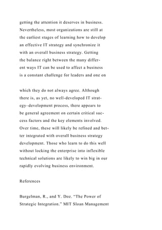 getting the attention it deserves in business.
Nevertheless, most organizations are still at
the earliest stages of learning how to develop
an effective IT strategy and synchronize it
with an overall business strategy. Getting
the balance right between the many differ-
ent ways IT can be used to affect a business
is a constant challenge for leaders and one on
which they do not always agree. Although
there is, as yet, no well-developed IT strat-
egy–development process, there appears to
be general agreement on certain critical suc-
cess factors and the key elements involved.
Over time, these will likely be refined and bet-
ter integrated with overall business strategy
development. Those who learn to do this well
without locking the enterprise into inflexible
technical solutions are likely to win big in our
rapidly evolving business environment.
References
Burgelman, R., and Y. Doz. “The Power of
Strategic Integration.” MIT Sloan Management
 