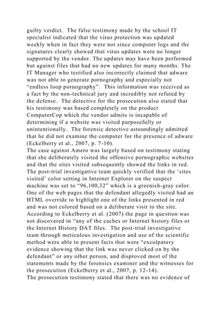 guilty verdict. The false testimony made by the school IT
specialist indicated that the virus protection was updated
weekly when in fact they were not since computer logs and the
signatures clearly showed that virus updates were no longer
supported by the vendor. The updates may have been performed
but against files that had no new updates for many months. The
IT Manager who testified also incorrectly claimed that adware
was not able to generate pornography and especially not
“endless loop pornography”. This information was received as
a fact by the non-technical jury and incredibly not refuted by
the defense. The detective for the prosecution also stated that
his testimony was based completely on the product
ComputerCop which the vendor admits is incapable of
determining if a website was visited purposefully or
unintentionally. The forensic detective astoundingly admitted
that he did not examine the computer for the presence of adware
(Eckelberry et al., 2007, p. 7-10).
The case against Amero was largely based on testimony stating
that she deliberately visited the offensive pornographic websites
and that the sites visited subsequently showed the links in red.
The post-trial investigative team quickly verified that the ‘sites
visited’ color setting in Internet Explorer on the suspect
machine was set to “96,100,32” which is a greenish-gray color.
One of the web pages that the defendant allegedly visited had an
HTML override to highlight one of the links presented in red
and was not colored based on a deliberate visit to the site.
According to Eckelberry et al. (2007) the page in question was
not discovered in “any of the caches or Internet history files or
the Internet History DAT files. The post-trial investigative
team through meticulous investigation and use of the scientific
method were able to present facts that were “exculpatory
evidence showing that the link was never clicked on by the
defendant” or any other person, and disproved most of the
statements made by the forensics examiner and the witnesses for
the prosecution (Eckelberry et al., 2007, p. 12-14).
The prosecution testimony stated that there was no evidence of
 