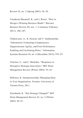 Review 42, no. 3 (Spring 2001): 28–38.
Casadesus-Masanell, R., and J. Ricart. “How to
Design a Winning Business Model.” Harvard
Business Review 89, nos. 1–2 (January–February
2011): 100–107.
Chakravarty, A., R. Grewal, and V. Sambamurthy.
“Information Technology Competencies,
Organizational Agility, and Firm Performance:
Enabling and Facilitating Roles.” Information
Systems Research 24, no. 4 (December 2013): 976–97.
Charitou, C., and C. Markides. “Responses to
Disruptive Strategic Innovation.” MIT Sloan
Management Review (Winter 2003): 55–63.
DeSouza, K. Intrapreneurship: Managing Ideas
in Your Organization. Toronto: University of
Toronto Press, 2011.
Eisenhardt, K. “Has Strategy Changed?” MIT
Sloan Management Review 43, no. 2 (Winter
2002): 88–91.
 