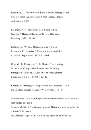 Friedman, T. The World is Flat: A Brief History of the
Twenty-First Century. New York: Farrar, Strauss
and Giroux, 2005.
Frohman, A. “Technology as a Competitive
Weapon.” Harvard Business Review (January–
February 1982): 80–94.
Gebauer, J. “Virtual Organizations from an
Economic Perspective.” Communications of the
ACM 40 (September 1997): 91–103.
Hitt, M., B. Keats, and S. DeMarire. “Navigating
in the New Competitive Landscape: Building
Strategic Flexibility.” Academy of Management
Executive 12, no. 4 (1998): 22–42.
Kanter, R. “Strategy as Improvisational Theater.” MIT
Sloan Management Review (Winter 2002): 76–81.
between our tactical and operational commitments and the work
that builds our long-
term capabilities,” said a participant. Deciding how to make the
trade-offs between
the different types of IT work is the essence of effective
 